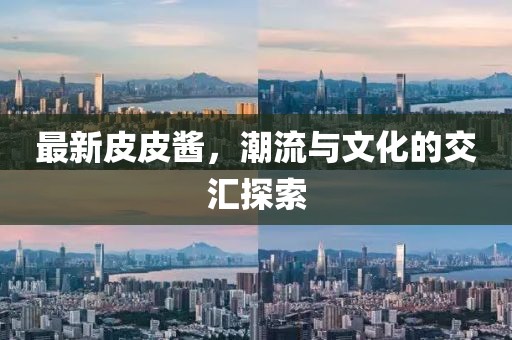 最新皮皮酱，潮流与文化的交汇探索