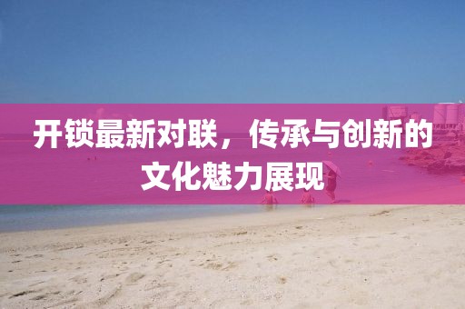 开锁最新对联，传承与创新的文化魅力展现