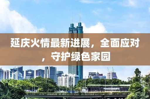 延庆火情最新进展，全面应对，守护绿色家园