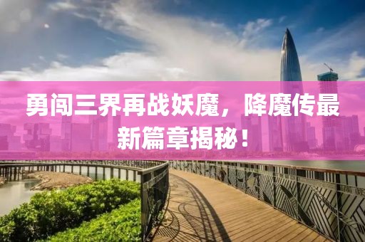 勇闯三界再战妖魔，降魔传最新篇章揭秘！