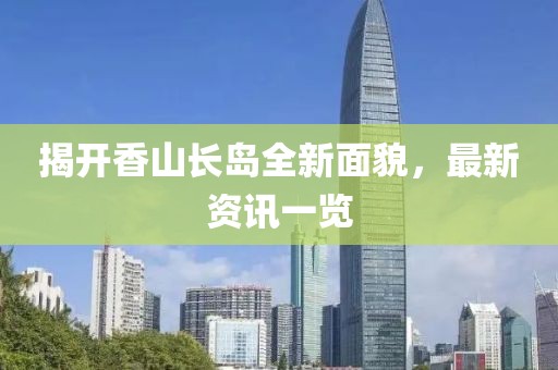 揭开香山长岛全新面貌，最新资讯一览