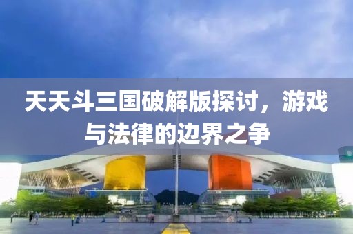 天天斗三国破解版探讨，游戏与法律的边界之争
