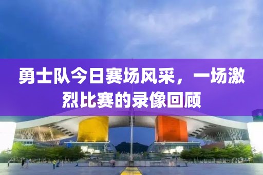 勇士队今日赛场风采，一场激烈比赛的录像回顾