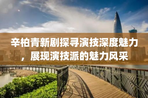 辛柏青新剧探寻演技深度魅力，展现演技派的魅力风采