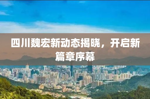 四川魏宏新动态揭晓，开启新篇章序幕
