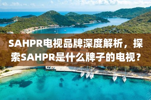 SAHPR电视品牌深度解析，探索SAHPR是什么牌子的电视？
