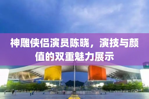 神雕侠侣演员陈晓，演技与颜值的双重魅力展示