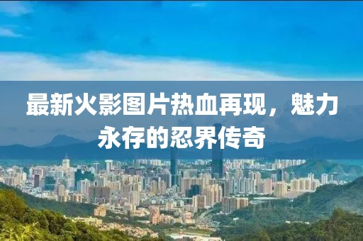 最新火影图片热血再现，魅力永存的忍界传奇