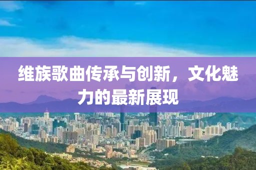 维族歌曲传承与创新，文化魅力的最新展现