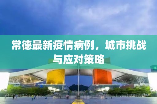 常德最新疫情病例，城市挑战与应对策略