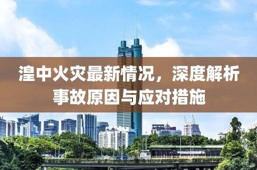 湟中火灾最新情况，深度解析事故原因与应对措施
