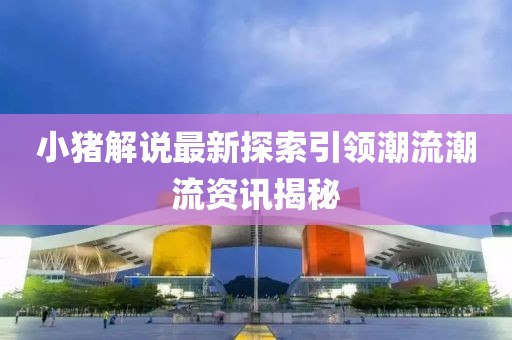 小猪解说最新探索引领潮流潮流资讯揭秘