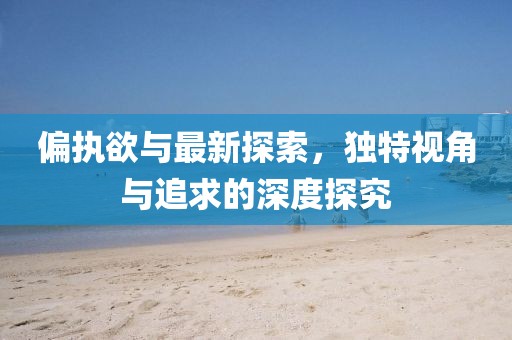 偏执欲与最新探索，独特视角与追求的深度探究