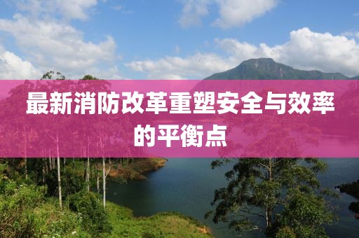 最新消防改革重塑安全与效率的平衡点
