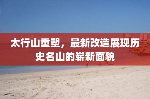 太行山重塑，最新改造展现历史名山的崭新面貌