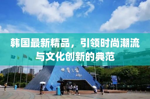 韩国最新精品，引领时尚潮流与文化创新的典范