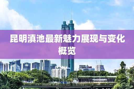 昆明滇池最新魅力展现与变化概览