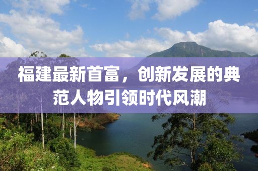 福建最新首富，创新发展的典范人物引领时代风潮