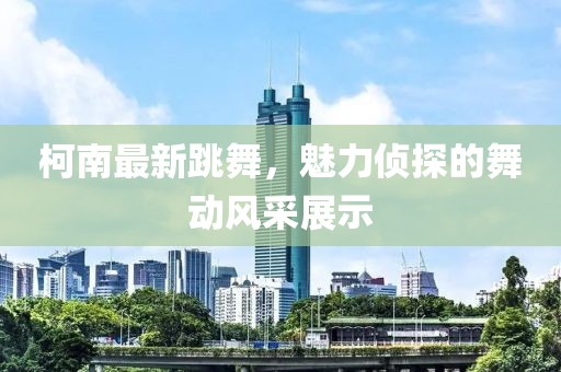 柯南最新跳舞，魅力侦探的舞动风采展示