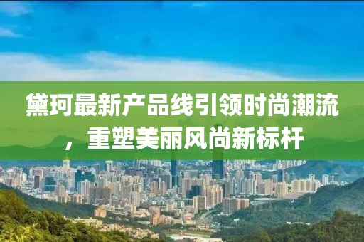 黛珂最新产品线引领时尚潮流，重塑美丽风尚新标杆