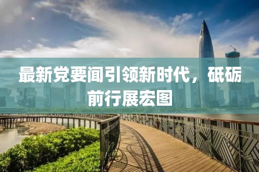 最新党要闻引领新时代，砥砺前行展宏图