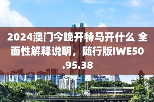 2024澳门今晚开特马开什么 全面性解释说明，随行版IWE50.95.38