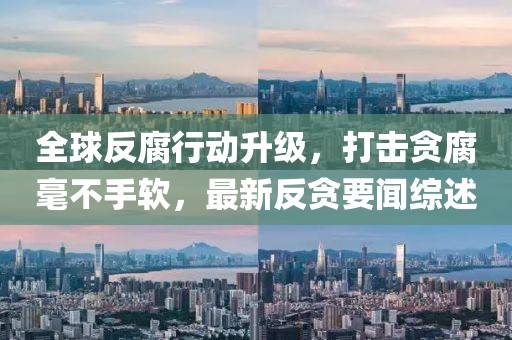 全球反腐行动升级，打击贪腐毫不手软，最新反贪要闻综述