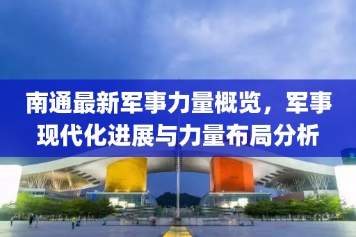 南通最新军事力量概览，军事现代化进展与力量布局分析