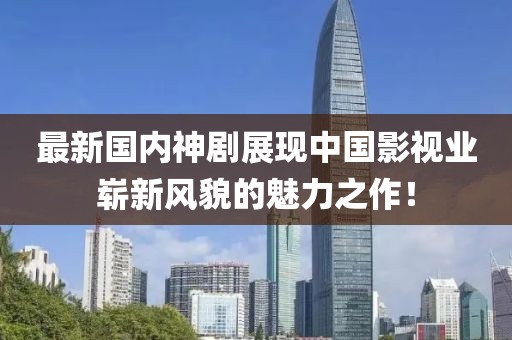 最新国内神剧展现中国影视业崭新风貌的魅力之作！