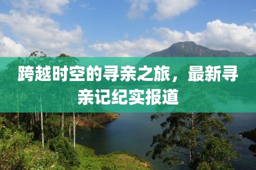 跨越时空的寻亲之旅，最新寻亲记纪实报道