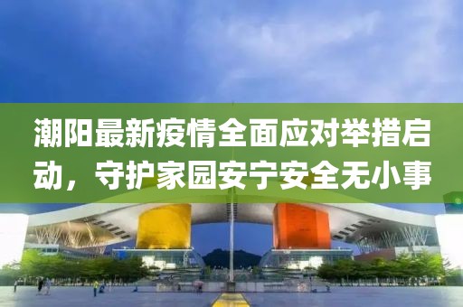 潮阳最新疫情全面应对举措启动，守护家园安宁安全无小事