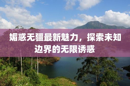 媚惑无疆最新魅力，探索未知边界的无限诱惑