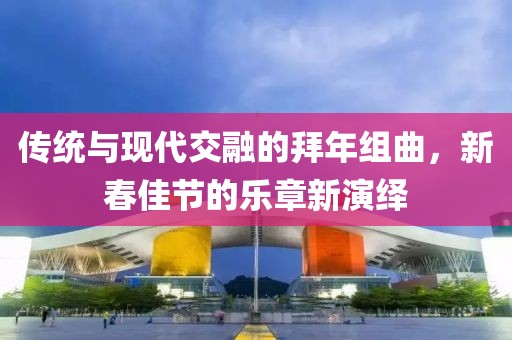 传统与现代交融的拜年组曲，新春佳节的乐章新演绎