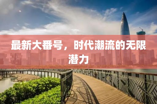 最新大番号，时代潮流的无限潜力