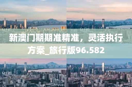 新澳门期期准精准，灵活执行方案_旅行版96.582