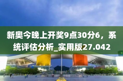 新奥今晚上开奖9点30分6，系统评估分析_实用版27.042