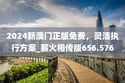2024新澳门正版免费，灵活执行方案_薪火相传版656.576