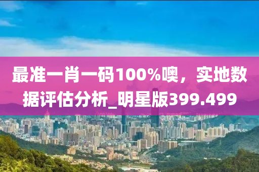 最准一肖一码100%噢，实地数据评估分析_明星版399.499