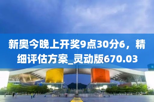 新奥今晚上开奖9点30分6，精细评估方案_灵动版670.03