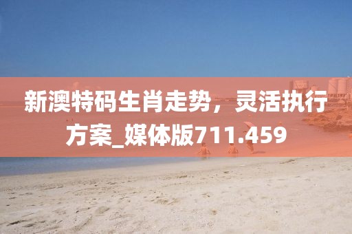 新澳特码生肖走势，灵活执行方案_媒体版711.459