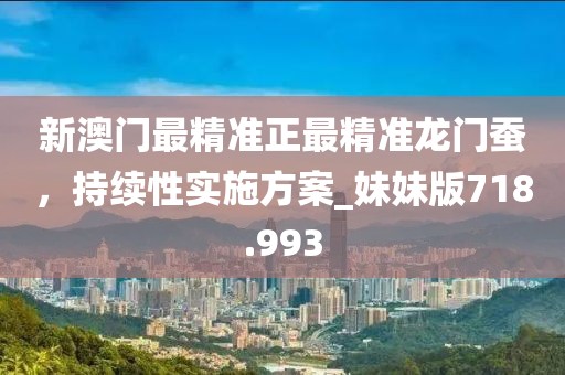 新澳门最精准正最精准龙门蚕，持续性实施方案_妹妹版718.993