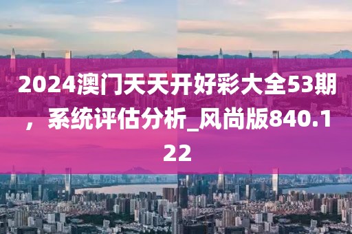 2024澳门天天开好彩大全53期，系统评估分析_风尚版840.122