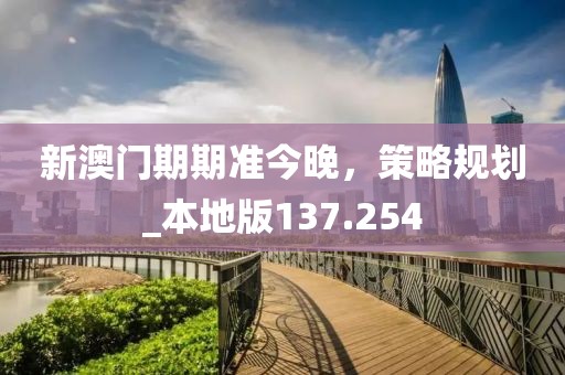 新澳门期期准今晚，策略规划_本地版137.254