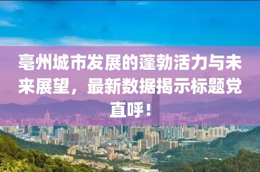 亳州城市发展的蓬勃活力与未来展望，最新数据揭示标题党直呼！