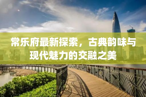 常乐府最新探索，古典韵味与现代魅力的交融之美