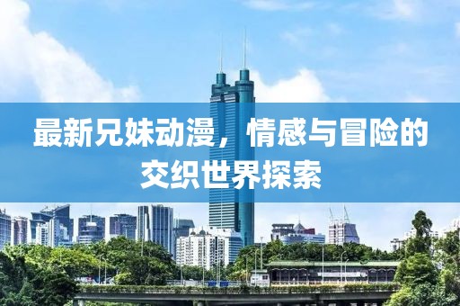 最新兄妹动漫，情感与冒险的交织世界探索