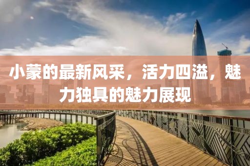 小蒙的最新风采，活力四溢，魅力独具的魅力展现