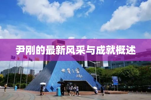 尹刚的最新风采与成就概述