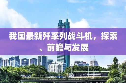我国最新歼系列战斗机，探索、前瞻与发展