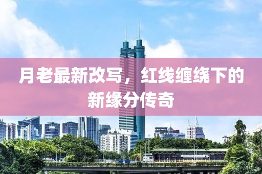 月老最新改写，红线缠绕下的新缘分传奇